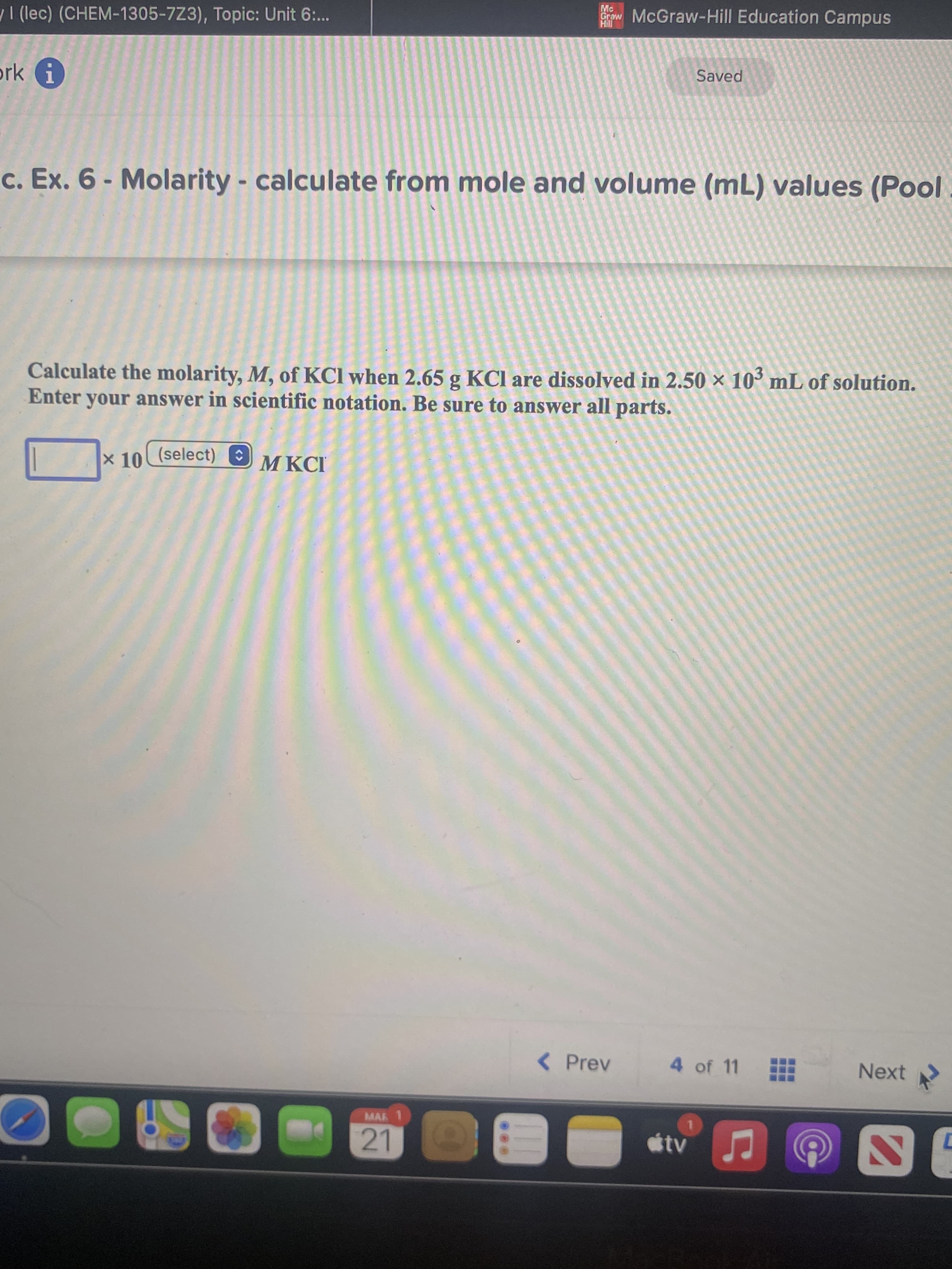 I (lec) (CHEM-1305-7Z3), Topic: Unit 6:.
w McGraw-Hill Education Campus
ork i
Saved
c. Ex. 6- Molarity - calculate from mole and volume (mL) values (Pool
Calculate the molarity, M, of KCl when 2.65 g KCl are dissolved in 2.50 × 10´ mL of solution.
Enter your answer in scientific notation. Be sure to answer all parts.
x 10 (select) E
M KCI
< Prev
4 of 11
Next
MAR
tv
