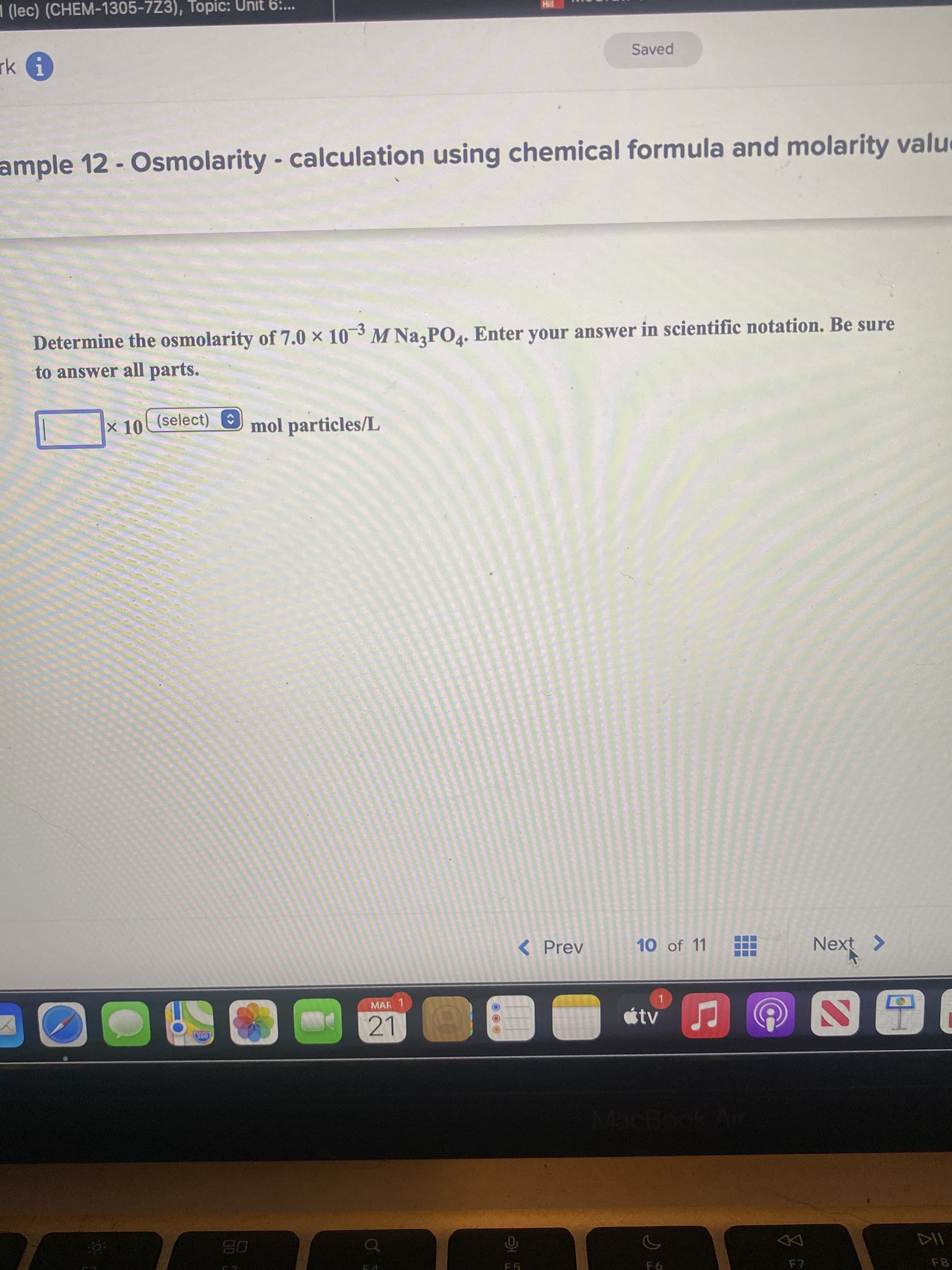 1 (lec) (CHEM-1305-7Z3), Topic: Unit 6:..
Saved
ample 12 - Osmolarity - calculation using chemical formula and molarity valu
Determine the osmolarity of 7.0 × 103 M Na PO4. Enter your answer in scientific notation. Be sure
to answer all parts.
x 10 (select) E
mol particles/L
< Prev
10 of 11
Next >
MAR 1
21
MacB
08
DD
