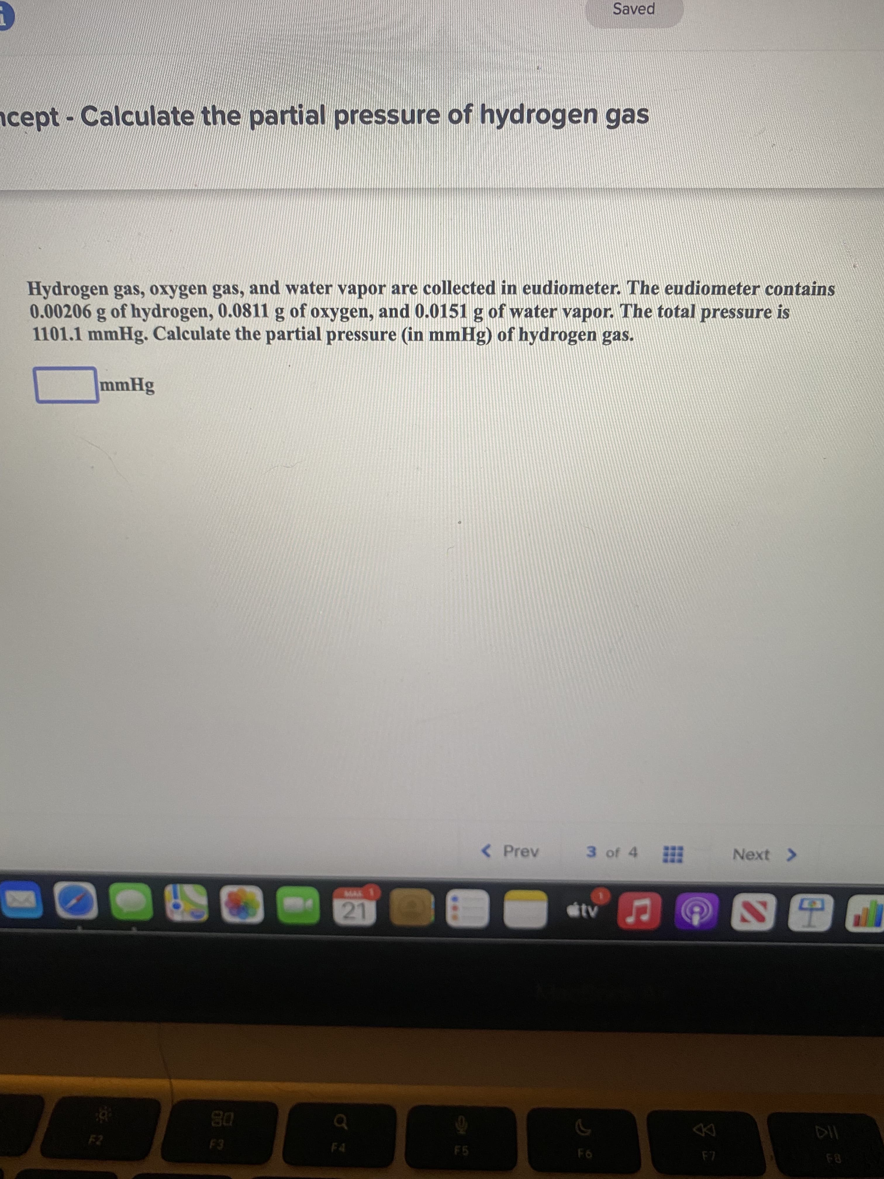 Saved
ncept- Calculate the partial pressure of hydrogen gas
Hydrogen gas, oxygen gas, and water vapor are collected in eudiometer. The eudiometer contains
0.00206 g of hydrogen, 0.0811 g of oxygen, and 0.0151 g of water vapor. The total pressure is
1101.1 mmHg. Calculate the partial pressure (in mmHg) of hydrogen gas.
mmHg
( Prev
3 of 4
Next >
tv
21
08
DD
F5
F6
F8
