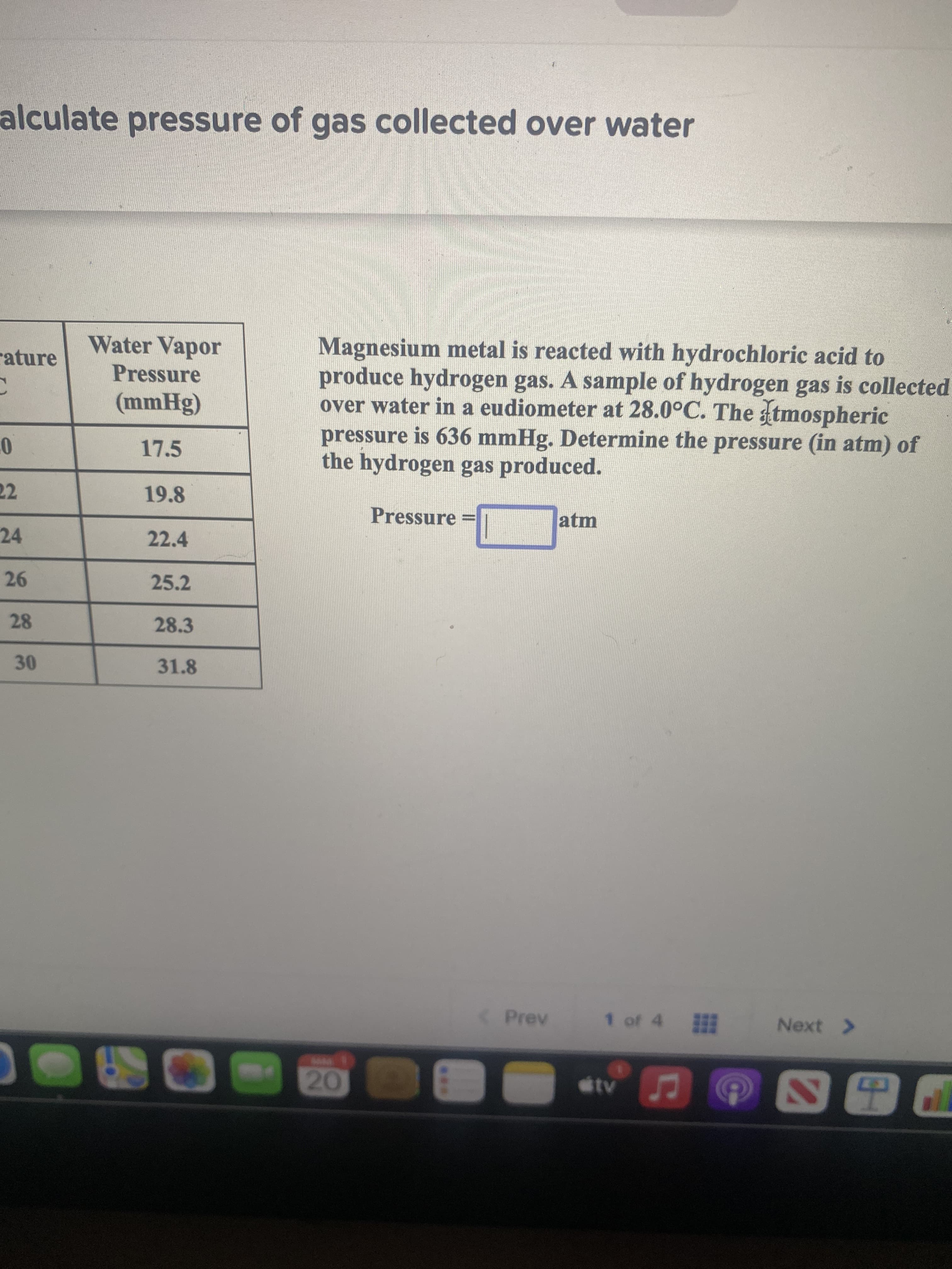 alculate pressure of gas collected over water
Magnesium metal is reacted with hydrochloric acid to
produce hydrogen gas. A sample of hydrogen gas is collected
over water in a eudiometer at 28.0°C. The tmospheric
pressure is 636 mmHg. Determine the pressure (in atm) of
the hydrogen gas produced.
Water Vapor
rature
Pressure
17.5
22
19.8
Pressure
atm
%3D
24
22.4
25.2
28.3
31.8
30
Prev
1 of 4 甜
Next >
www.
20
