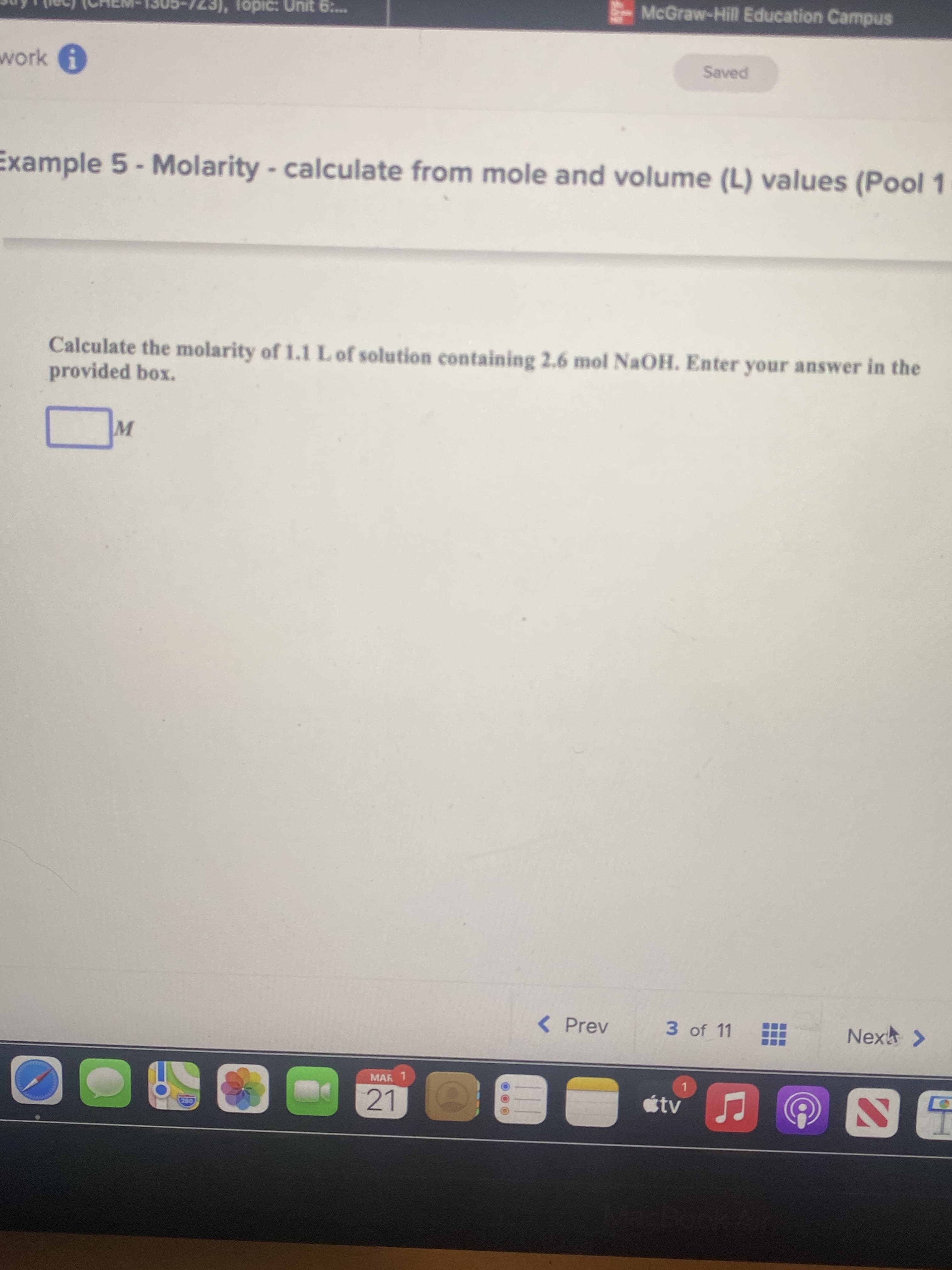 723), Topic: Unit 6:..
McGraw-Hill Education Campus
work
Example 5 - Molarity - calculate from mole and volume (L) values (Pool 1
Calculate the molarity of 1.1LO solution containing 2.6 mol NaOH. Enter your answer in the
provided box.
< Prev
3 of 11
Nex >
MAR 1
1.
21
