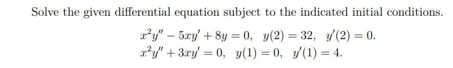 Solve the given differential equation subject to the indicated initial conditions.
a²y" – 5xy' + 8y = 0, y(2) = 32, y'(2) = 0.
x²y" + 3.xy/ = 0, y(1) = 0, y'(1) = 4.
%3D
