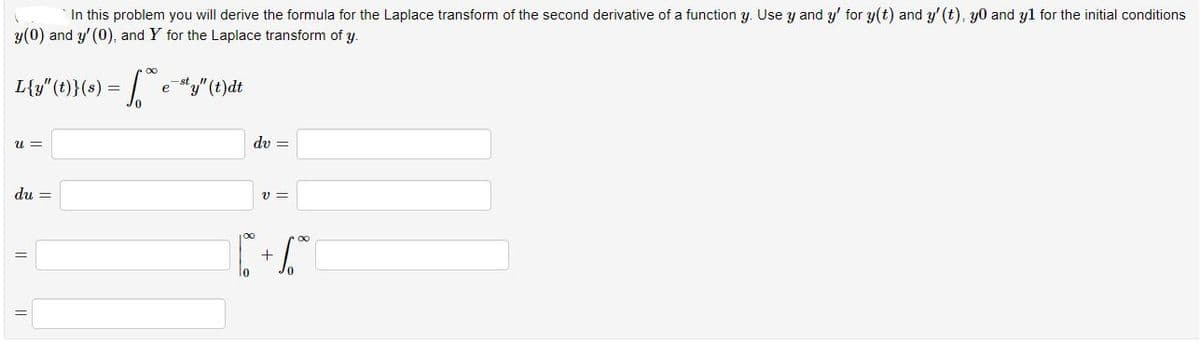 In this problem you will derive the formula for the Laplace transform of the second derivative of a function y. Use y and y' for y(t) and y' (t), y0 and yl for the initial conditions
y(0) and y' (0), and Y for the Laplace transform of y.
L{y" (t}(s) = e "y"(t)dt
dv =
u =
du =
V =
+
lo
