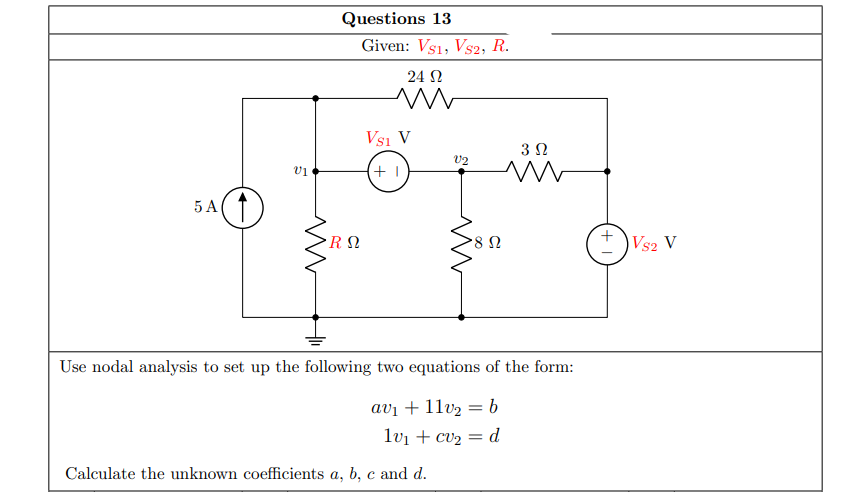 Questions 13
Given: Vs1, Vs2, R.
24 N
Vsi V
v2
5 A
R Ω
Vs2 V
Use nodal analysis to set up the following two equations of the form:
avı + 11v2 = b
lvi + cv2 = d
Calculate the unknown coefficients a, b, c and d.
+
