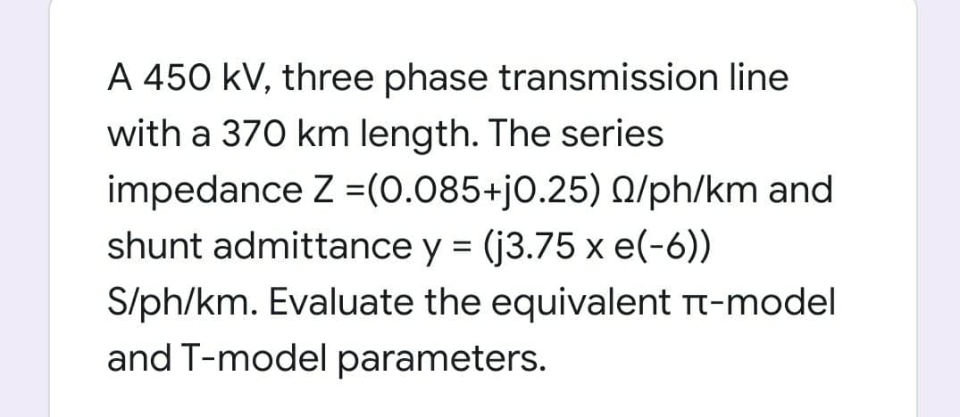 A 450 kV, three phase transmission line
with a 370 km length. The series
impedance Z =(0.085+jo.25) 0/ph/km and
shunt admittance y = (j3.75 x e(-6))
S/ph/km. Evaluate the equivalent Tt-model
and T-model parameters.
