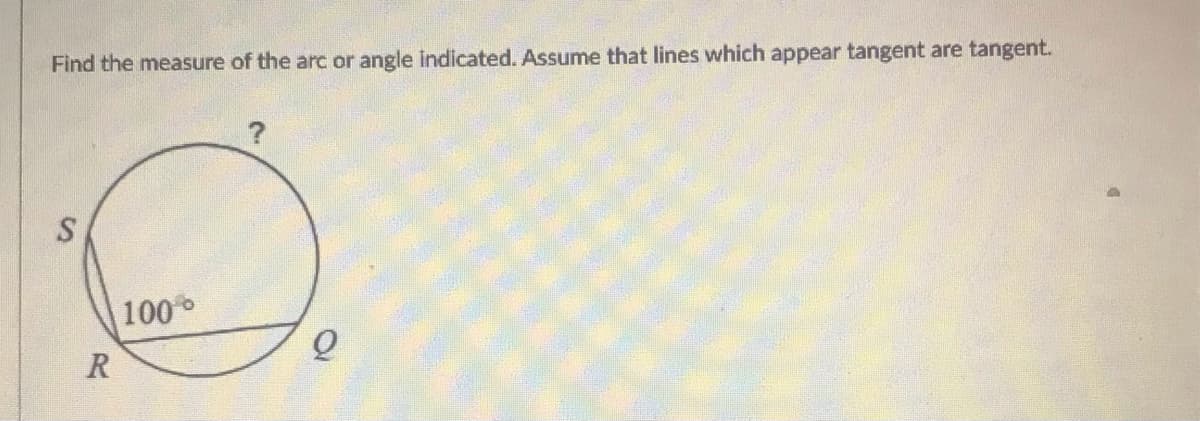 Find the measure of the arc or angle indicated. Assume that lines which appear tangent are tangent.
?
100
R
