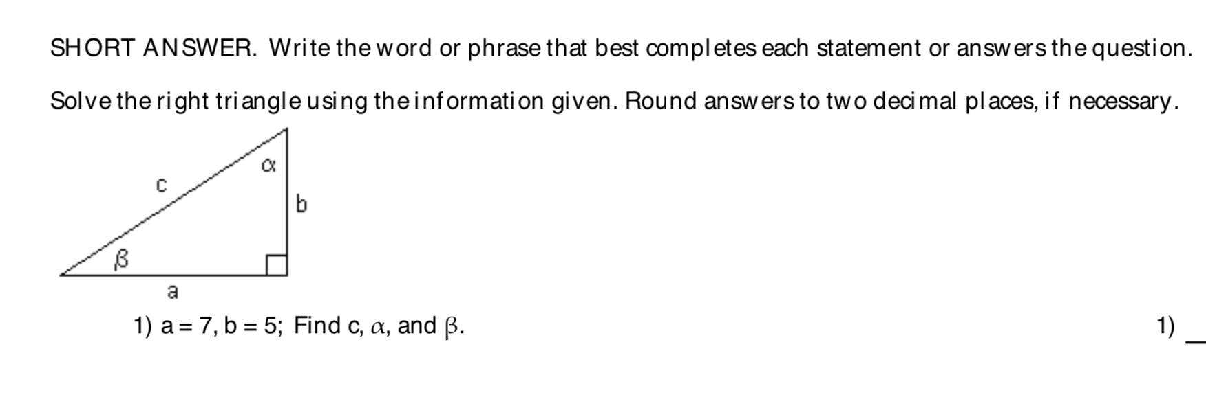 SHORT ANSWER. Write the w ord or phrase that best completes each statement or answers the question.
Solve the right triangle using theinformation given. Round answers to two decimal places, if necessary.
1) a = 7, b = 5; Find c, a, and B.
1)
