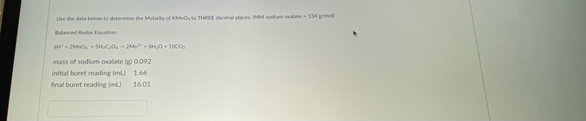 Use the data below to determine the Molarity of KMNO, to THREE decimal places. (MM sodium oxalate 134 g/mol)
Balanced Redox Equation:
6H + 2MNO4+ 5H;C204 -> 2MN2 + 8H2O + 10CO2
mass of sodium oxalate (g) 0.092
initial buret reading (mL) 1.66
final buret reading (mL)
16.01
