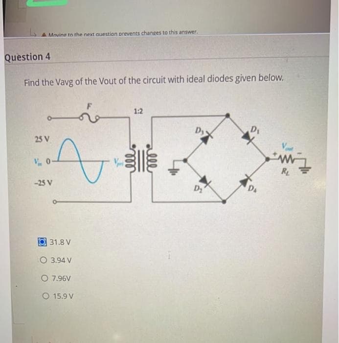 A Moving to the next question prevents changes to this answer.
Question 4
Find the Vavg of the Vout of the circuit with ideal diodes given below.
ـــــــ
25 V
A
V0-
-25 V
31.8 V
O 3.94 V
O 7.96V
O 15.9 V
1:2
Dy
D₂
D₁
DA
RL