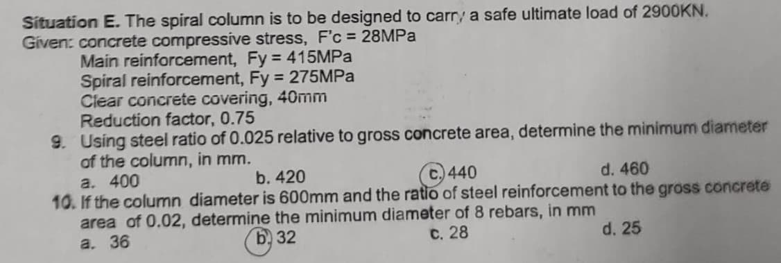 Situation E. The spiral column is to be designed to carry a safe ultimate load of 2900KN.
Given: concrete compressive stress, F'c = 28MPa
Main reinforcement, Fy = 415MPa
Spiral reinforcement, Fy= 275MPa
Clear concrete covering, 40mm
Reduction factor, 0.75
9. Using steel ratio of 0.025 relative to gross concrete area, determine the minimum diameter
of the column, in mm.
a. 400
b. 420
440
d. 460
10. If the column diameter is 600mm and the ratio of steel reinforcement to the gross concrete
area of 0.02, determine the minimum diameter of 8 rebars, in mm
c. 28
a. 36
b32
d. 25