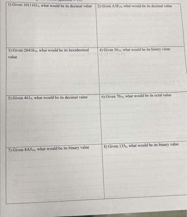 1) Given 10111012, what would be its decimal value
3) Given 2841810, what would be its hexadecimal
value
5) Given 461s, what would be its decimal value
7) Given 8A516, what would be its binary value
2) Given A3E16, what would be its decimal value
4) Given 5610, what would be its binary value
6) Given 7010, what would be its octal value
8) Given 135s, what would be its binary value