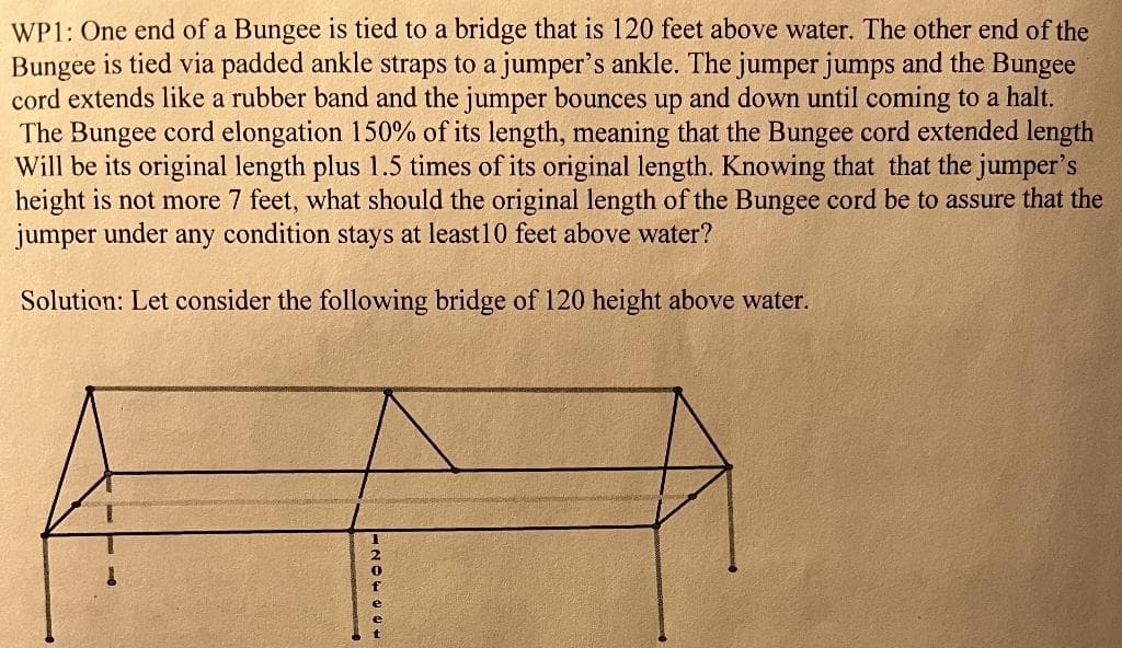 WP1: One end of a Bungee is tied to a bridge that is 120 feet above water. The other end of the
Bungee is tied via padded ankle straps to a jumper's ankle. The jumper jumps and the Bungee
cord extends like a rubber band and the jumper bounces up and down until coming to a halt.
The Bungee cord elongation 150% of its length, meaning that the Bungee cord extended length
Will be its original length plus 1.5 times of its original length. Knowing that that the jumper's
height is not more 7 feet, what should the original length of the Bungee cord be to assure that the
jumper under any condition stays at least 10 feet above water?
Solution: Let consider the following bridge of 120 height above water.