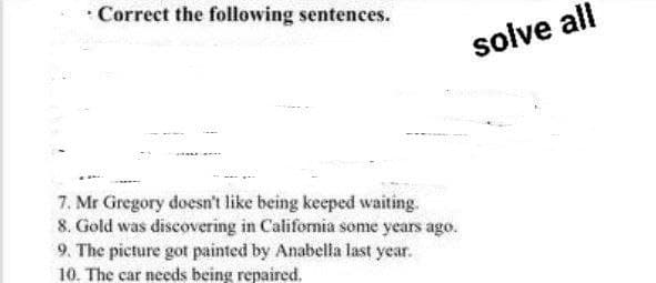 · Correct the following sentences.
solve all
7. Mr Gregory doesn't like being keeped waiting.
8. Gold was discovering in California some years ago.
9. The picture got painted by Anabella last year.
10. The car needs being repaired.
