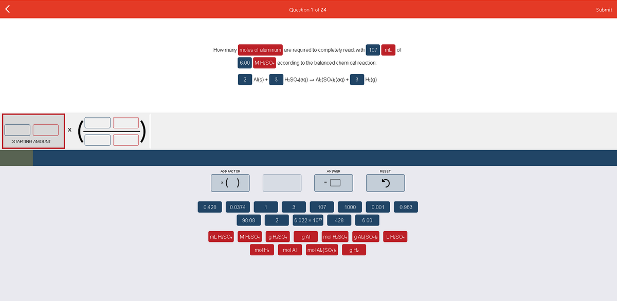 Question 1 of 24
Submit
How many moles of aluminum are required to completely react with 107
mL of
6.00 M H2SO4 according to the balanced chemical reaction:
2 Al(s) +
3
H2SO«(aq) - Alk(SO4s(aq) + 3
H2(g)
STARTING AMOUNT
ADD FACTOR
ANSWER
RESET
*( )
0.428
0.0374
1
3
107
1000
0.001
0.963
98.08
2
6.022 x 10
428
6.00
mL H2SO4
M H2SO4
g H2SO4
g Al
mol H2SO4
g Ala(SO4)s
L H2SO4
mol H2
mol Al
mol Al(SO4)s
g H2
