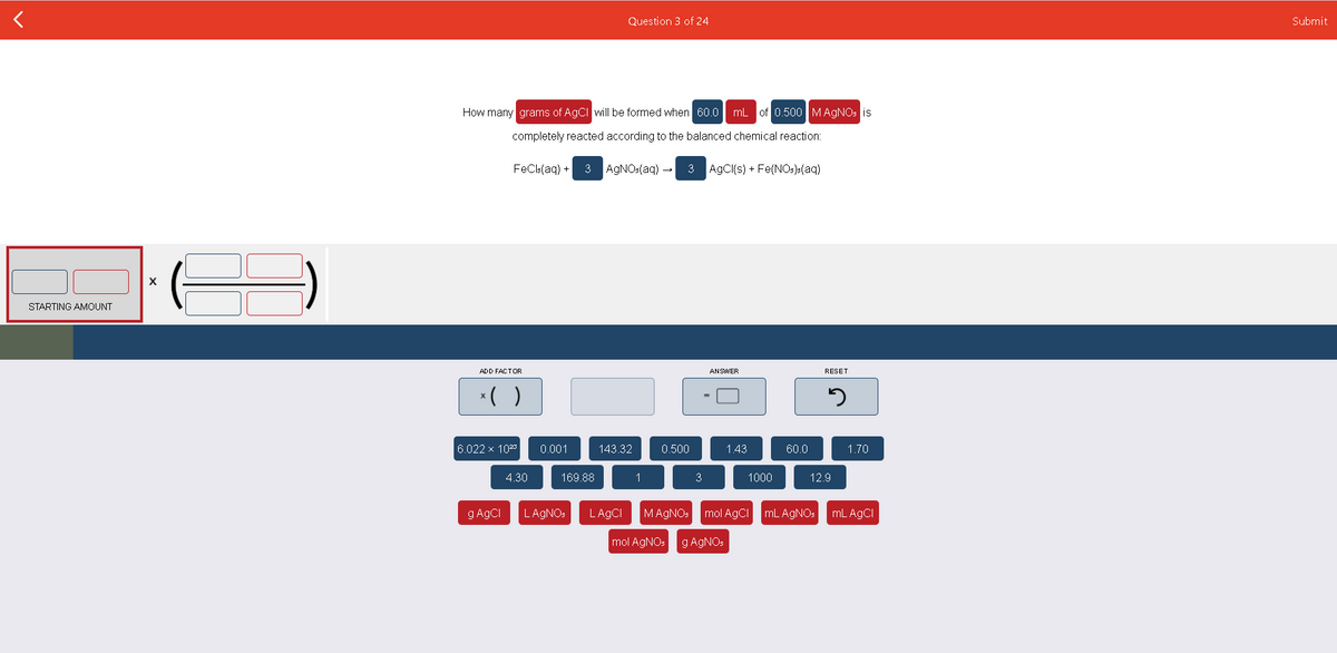 Question 3 of 24
Submit
How many grams of AgCI will be formed when 60.0 mL of 0.500 MAGNO: is
completely reacted according to the balanced chemical reaction:
FeCls(aq) + 3
AGNO:(aq) -
3 AgCl(s) + Fe(NO:)s(aq)
STARTING AMOUNT
ADD FACTOR
ANSWER
RESET
*( )
6.022 x 10
0.001
143.32
0.500
1.43
60.0
1.70
4.30
169.88
1
3
1000
12.9
g AgCI
LAGNO:
LAGCI
MAGNO:
mol AgCI
mL AGNOS mL AGCI
mol AGNOS
g AGNOS

