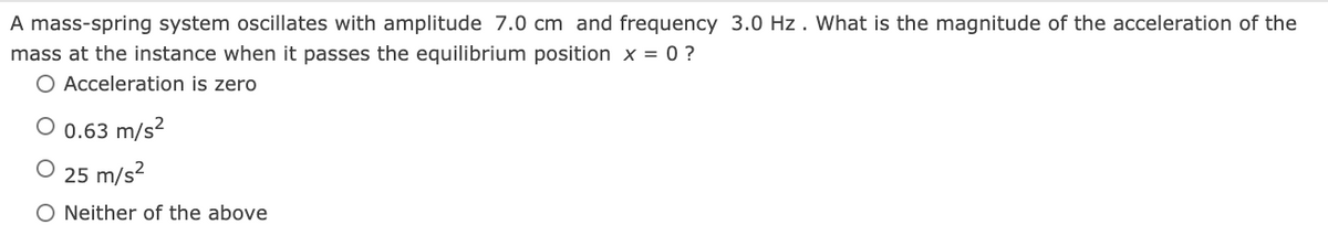 A mass-spring system oscillates with amplitude 7.0 cm and frequency 3.0 Hz. What is the magnitude of the acceleration of the
mass at the instance when it passes the equilibrium position x = 0 ?
O Acceleration is zero
O 0.63 m/s?
25 m/s?
O Neither of the above
