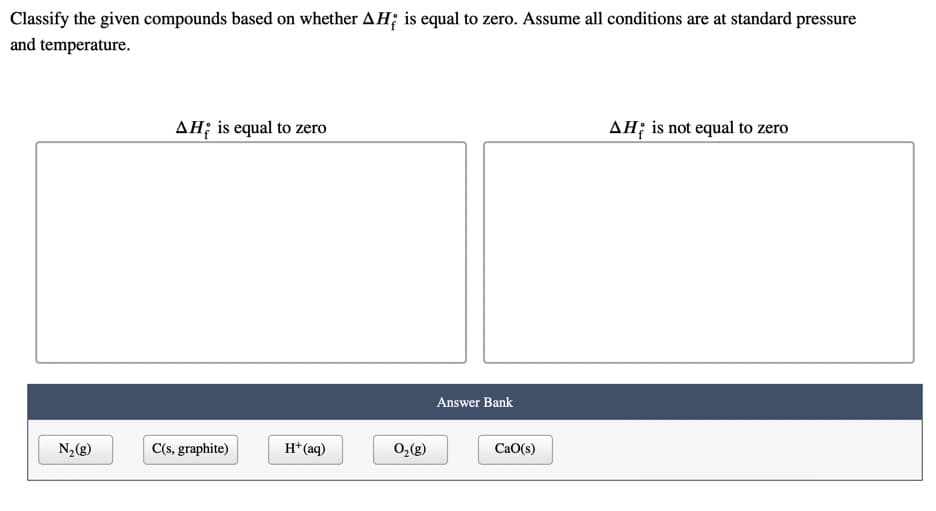 Classify the given compounds based on whether AH; is equal to zero. Assume all conditions are at standard pressure
and temperature.
AH; is equal to zero
AH; is not equal to zero
Answer Bank
N,(g)
C(s, graphite)
H*(aq)
0,(g)
CaO(s)
