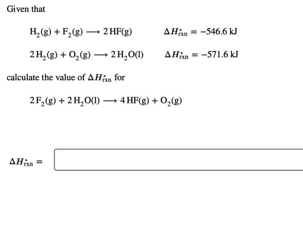 Given that
H,(g) + F,(g) – 2 HF(g)
AHan = -546.6 kJ
rxn
2H, (g) + 0,(g) –→ 2H,0(1)
AHn = -571.6 kJ
calculate the value of AHan for
2F,(g) + 2 H,O(1) –
→ 4 HF(g) + O,(g)
AHxn =
