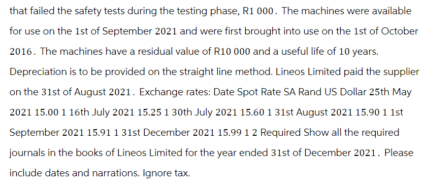 that failed the safety tests during the testing phase, R1 000. The machines were available
for use on the 1st of September 2021 and were first brought into use on the 1st of October
2016. The machines have a residual value of R10 000 and a useful life of 10 years.
Depreciation is to be provided on the straight line method. Lineos Limited paid the supplier
on the 31st of August 2021. Exchange rates: Date Spot Rate SA Rand US Dollar 25th May
2021 15.00 1 16th July 2021 15.25 1 30th July 2021 15.60 1 31st August 2021 15.90 1 1st
September 2021 15.91 1 31st December 2021 15.99 1 2 Required Show all the required
journals in the books of Lineos Limited for the year ended 31st of December 2021. Please
include dates and narrations. Ignore tax.