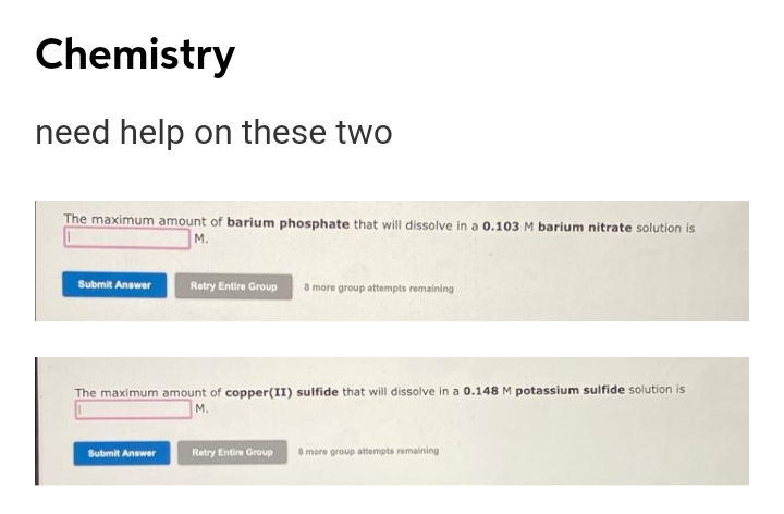 Chemistry
need help on these two
The maximum amount of barium phosphate that will dissolve in a 0.103 M barium nitrate solution is
M.
Submit Answer
Retry Entire Group
8 more group attempts remaining
The maximum amount of copper(II) sulfide that will dissolve in a 0.148 M potassium sulfide solution is
M.
Retry Entire Group a more group attempta remaining
Submit Answer
