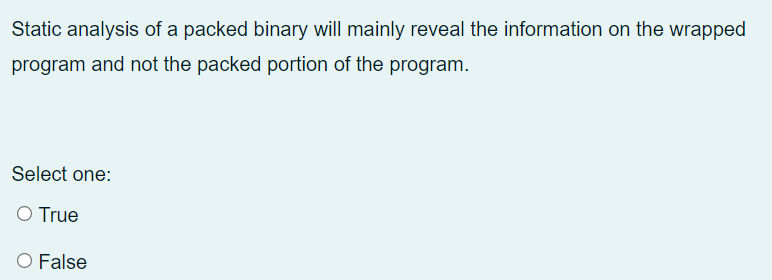 Static analysis of a packed binary will mainly reveal the information on the wrapped
program and not the packed portion of the program.
Select one:
O True
O False
