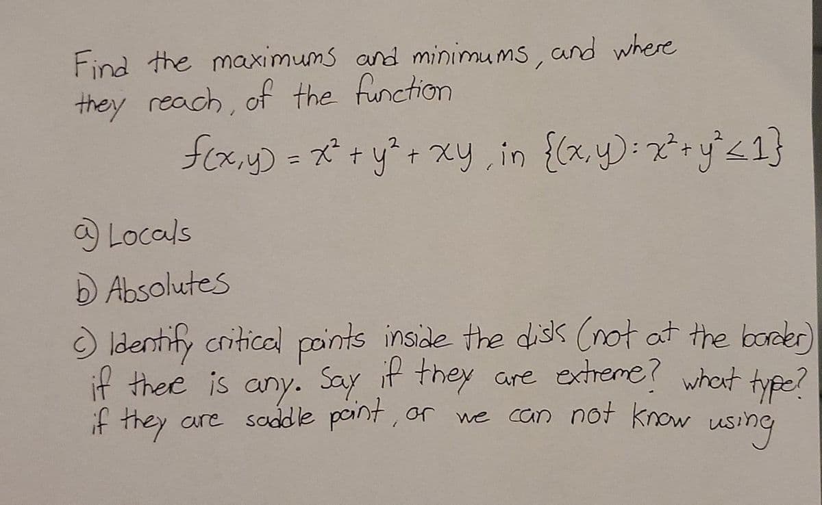 Find the maximums and minimums, and where
they reach, of the function
foxy) = x + y?+ Xy, in {(x.y):x+y'<1}
2
%3D
Locals
D Absolutes
ldentify criticel points inside the diss (not at the boder)
if there is any. Say it they are extreme? whet tyße?
if they are saddle paint, or
we can not know
using
