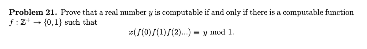 Problem 21. Prove that a real number y is computable if and only if there is a computable function
f : Z+ → {0, 1} such that
x(f(0)f(1)f(2)....) = y mod 1.

