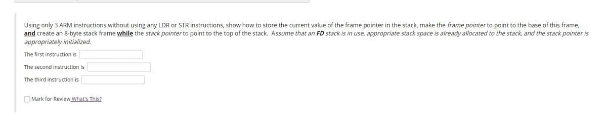 Using only 3 ARM instructions without using any LDR or STR instructions, show how to store the current value of the frame pointer in the stack, make the frame pointer to point to the base of this frame,
and create an 8-byte stack frame while the stack pointer to point to the top of the stack. Assume that an FD stack is in use, appropriate stack space is already allocated to the stack, and the stack pointer is
appropriately initialized.
The first instruction is
The second instruction is
The third instruction is
O Mark for Review What's This?
