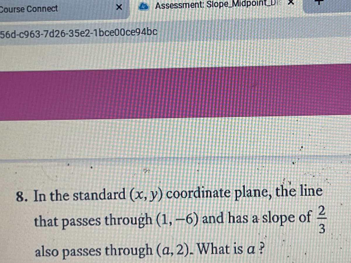 Course Connect
Assessment: Slope_Midpoint_D
56d-c963-7d26-35e2-1bce00ce94bc
8. In the standard (x, y) coordinate plane, the line
that passes through (1, –6) and has a slope of 2
3
also passes through (a, 2). What is a ?
