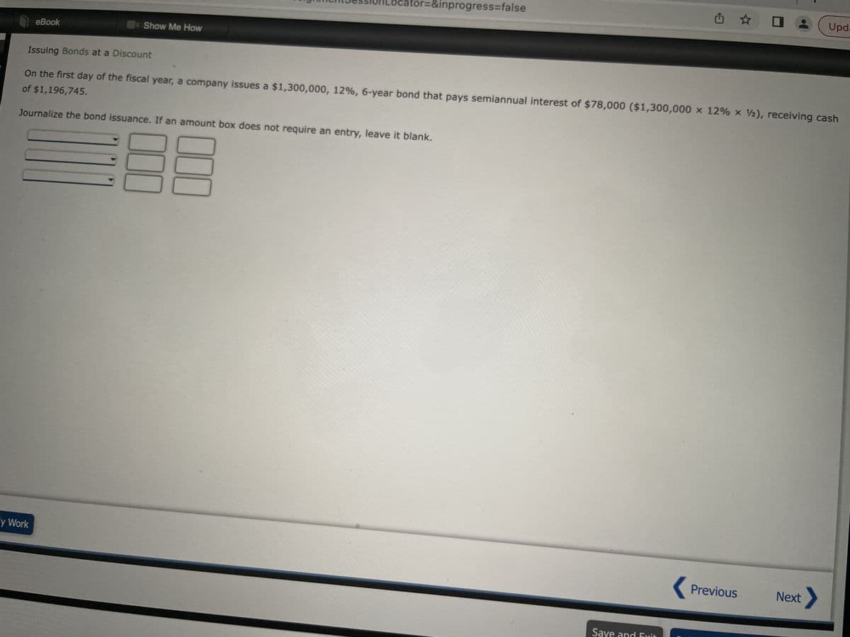 eBook
y Work
Show Me How
ator=&inprogress=false
Issuing Bonds at a Discount
On the first day of the fiscal year, a company issues a $1,300,000, 12%, 6-year bond that pays semiannual interest of $78,000 ($1,300,000 x 12% x 2), receiving cash
of $1,196,745.
Journalize the bond issuance. If an amount box does not require an entry, leave it blank.
Save and Exi
Previous
Upd.
Next