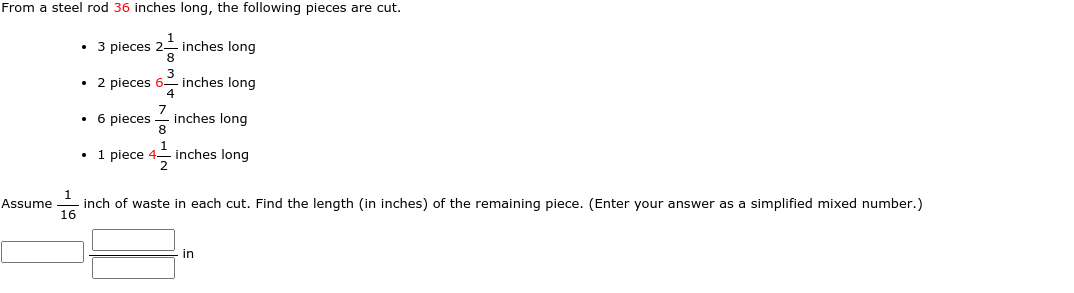From a steel rod 36 inches long, the following pieces are cut.
,1
• 3 pieces 2- inches long
8
• 2 pieces 6-
3
inches long
• 6 pieces
inches long
8
• 1 piece 4 inches long
2
Assume
inch of waste in each cut. Find the length (in inches) of the remaining piece. (Enter your answer as a simplified mixed number.)
16
in

