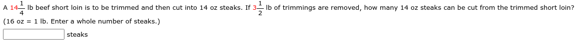 A 14- Ib beef short loin is to be trimmed and then cut into 14 oz steaks. If 3- Ib of trimmings are removed, how many 14 oz steaks can be cut from the trimmed short loin?
4
(16 oz = 1 lb. Enter a whole number of steaks.)
steaks
