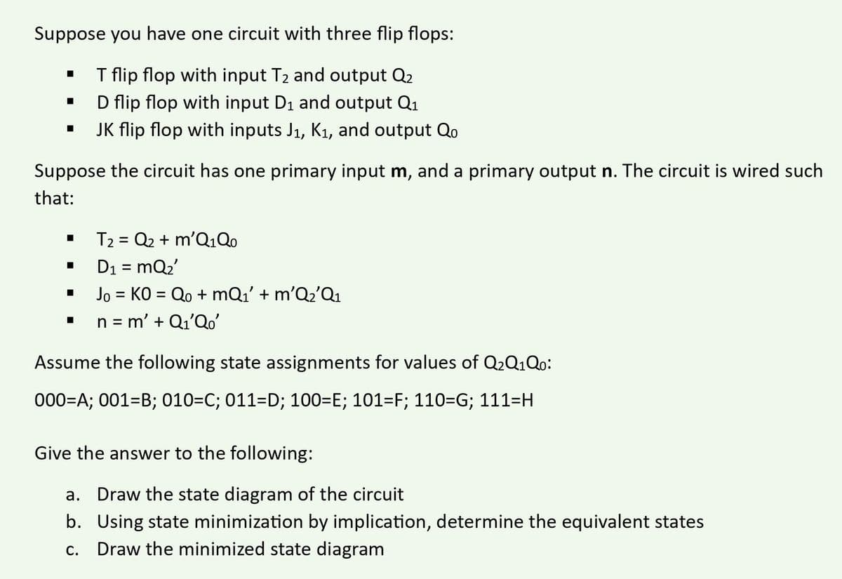 Suppose you have one circuit with three flip flops:
T flip flop with input T₂ and output Q2
D flip flop with input D₁ and output Q₁
JK flip flop with inputs J₁, K₁, and output Qo
■
■
Suppose the circuit has one primary input m, and a primary output n. The circuit is wired such
that:
■
■
■
T₂ = Q2 + m'Q₁Qo
D₁ = mQ₂'
Jo = KO = Qo+mQ₁' + m'Q₂'Q₁
n = m' + Q₁'Qo'
Assume the following state assignments for values of Q2Q1Qo:
000=A; 001-B; 010=C; 011=D; 100=E; 101=F; 110=G; 111=H
Give the answer to the following:
a. Draw the state diagram of the circuit
b. Using state minimization by implication, determine the equivalent states
c. Draw the minimized state diagram