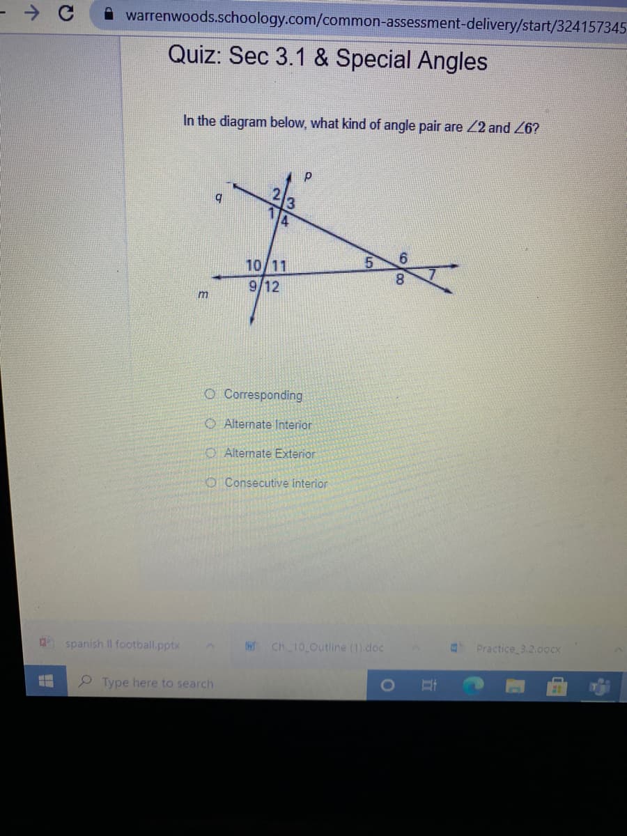 warrenwoods.schoology.com/common-assessment-delivery/start/324157345
Quiz: Sec 3.1 & Special Angles
In the diagram below, what kind of angle pair are 22 and 26?
213
10/11
9/12
O Corresponding
O Alternate lnterior
O Alternate Exterior
O Consecutive interior
Practice 3.2.docx
spanish Il football.pptx
IW Ch 10 Outline (1) doc
2 Type here to search
