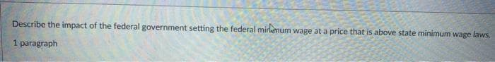 Describe the impact of the federal government setting the federal mirlamum wage at a price that is above state minimum wage laws.
1 paragraph
