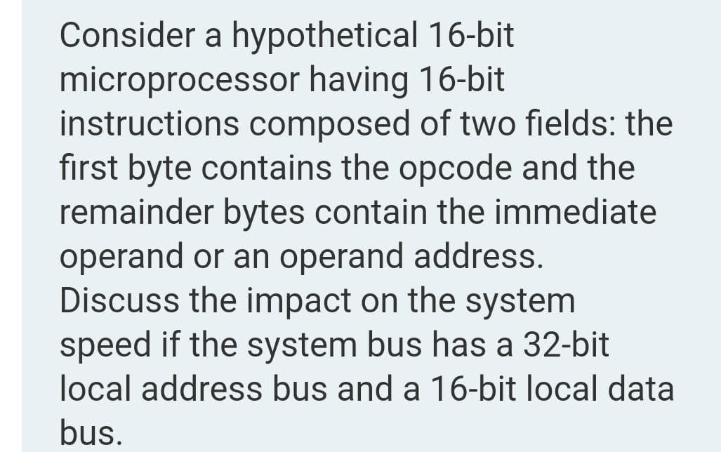 Consider a hypothetical 16-bit
microprocessor having 16-bit
instructions composed of two fields: the
first byte contains the opcode and the
remainder bytes contain the immediate
operand or an operand address.
Discuss the impact on the system
speed if the system bus has a 32-bit
local address bus and a 16-bit local data
bus.
