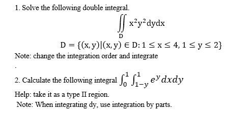 1. Solve the following double integral.
|| x²y²dydx
D = {(x, y)|(x, y) E D: 1< x< 4, 1< y< 2}
Note: change the integration order and integrate
2. Calculate the following integral , edxdy
Help: take it as a type II region.
Note: When integrating dy, use integration by parts.
