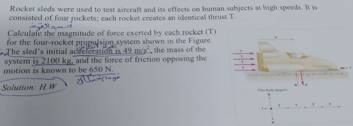 Rocket sleds were used to test aircraft and its effects on human subjects at high speeds. It is
consisted of four rockets; each rocket creates an identical thrust T.
أحسبه المود
Calculate the magnitude of force exerted by each rocket (T)
for the four-rocket propulsion system shown in the Figure.
The sled's initial aceeleration is 49 m/s. the mass of the
system is 2100 kg, and the force of friction opposing the
motion is known to be 650 N.
T.
T.
T.
Solution: H.W
Free body diagram
