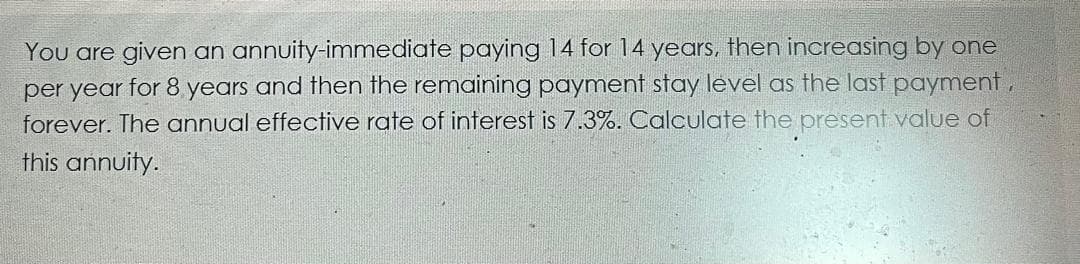 You are given an annuity-immediate paying 14 for 14 years, then increasing by one
per year for 8 years and then the remaining payment stay level as the last payment,
forever. The annual effective rate of interest is 7.3%. Calculate the present value of
this annuity.