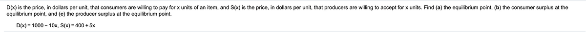 D(x) is the price, in dollars per unit, that consumers are willing to pay for x units of an item, and S(x) is the price, in dollars per unit, that producers are willing to accept for x units. Find (a) the equilibrium point, (b) the consumer surplus at the
equilibrium point, and (c) the producer surplus at the equilibrium point.
D(x) = 1000 – 10x, S(x) = 400 + 5x
