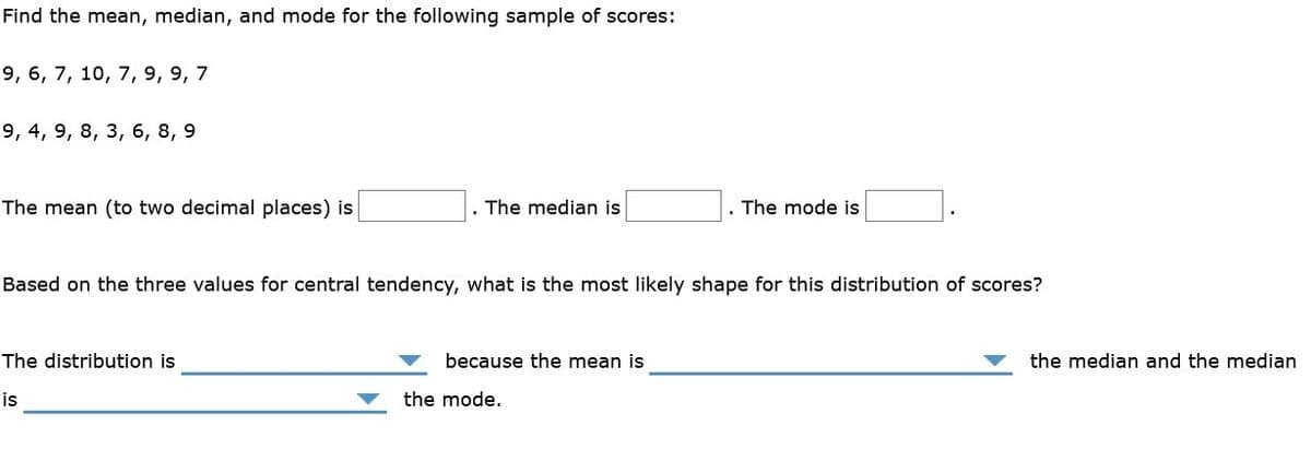 Find the mean, median, and mode for the following sample of scores:
9, 6, 7, 10, 7, 9, 9, 7
9, 4, 9, 8, 3, 6, 8, 9
The mean (to two decimal places) is
. The median is
. The mode is
Based on the three values for central tendency, what is the most likely shape for this distribution of scores?
The distribution is
because the mean is
the median and the median
is
the mode.
