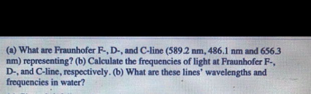 (a) What are Fraunhofer F-, D-, and C-line (589.2 nm, 486.1 nm and 656.3
nm) representing? (b) Calculate the frequencies of light at Fraunhofer F-,
D-, and C-line, respectively. (b) What are these lines' wavelengths and
frequencies in water?
