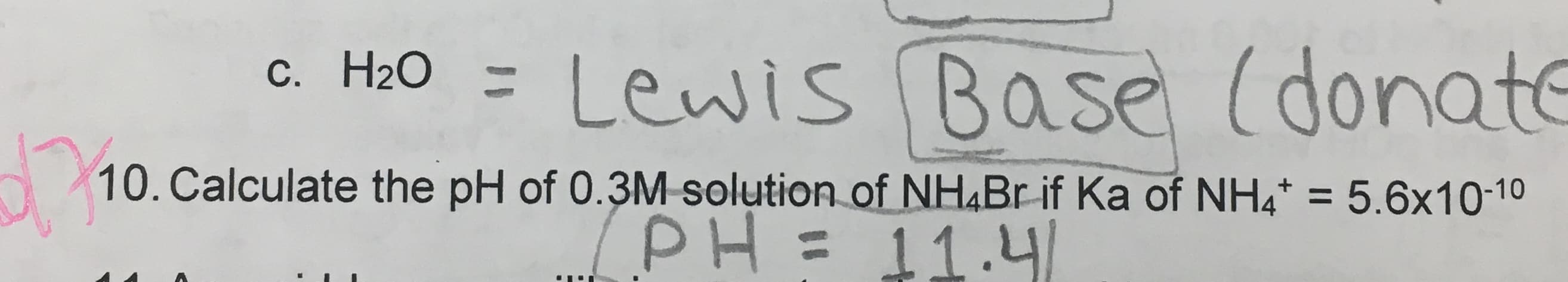 c. H20 = Lewis Base (donate
10. Calculate the pH of 0.3M solution of NH,Br if Ka of NH4* = 5.6x10-10
%3D
/PH= 11.4l
