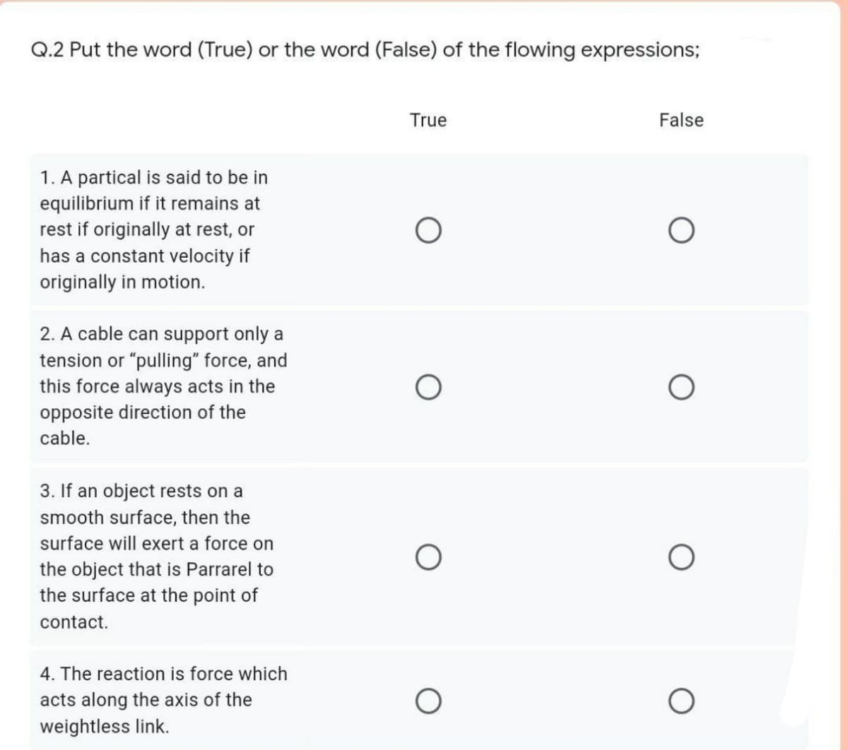 Q.2 Put the word (True) or the word (False) of the flowing expressions;
True
False
1. A partical is said to be in
equilibrium if it remains at
rest if originally at rest, or
has a constant velocity if
originally in motion.
2. A cable can support only a
tension or "pulling" force, and
this force always acts in the
opposite direction of the
cable.
3. If an object rests on a
smooth surface, then the
surface will exert a force on
the object that is Parrarel to
the surface at the point of
contact.
4. The reaction is force which
acts along the axis of the
weightless link.
