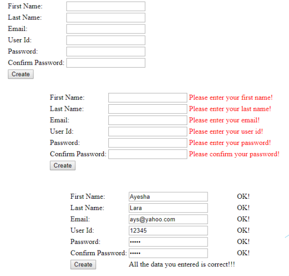 First Name:
Last Name:
Email:
User Id:
Password:
Confirm Password:
Create
] Please enter your first name!
|Please enter your last name!
| Please enter your email!
|Please enter your user id!
| Please enter your password!
| Please confirm your password!
First Name:
Last Name:
Email:
User Id:
Password:
Confirm Password:
Create
First Name:
Ayesha
OK!
Lara
OK!
OK!
Last Name:
Email:
ays@yahoo.com
User Id:
12345
OK!
Password:
OK!
Confirm Password:
OK!
....
Create
All the data you entered is correct!!!
