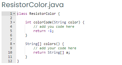 ResistorColor.java
1- klass ResistorColor {
2
int colorCode(String color) {
// add you code here
return -1;
3-
5
6
7
String[] colors () {
// add your code here
return String[] a;
8
10
11
12 }
