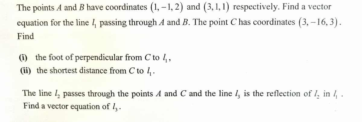 The points A and B have coordinates (1, – 1, 2) and (3, 1, 1) respectively. Find a vector
equation for the line , passing through A and B. The point C has coordinates (3, -16,3).
Find
(i) the foot of perpendicular from C to 1,
(ii) the shortest distance from C to 1.
The line 1, passes through the points A and C and the line 1, is the reflection of l, in 1 .
Find a vector equation of l,.
