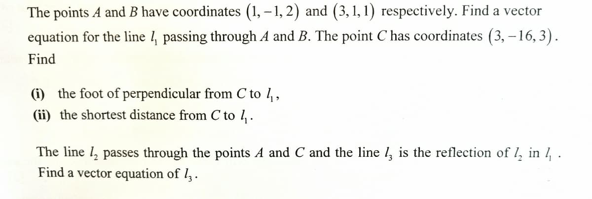 The points A and B have coordinates (1, – 1, 2) and (3, 1, 1) respectively. Find a vector
equation for the line 4 passing through A and B. The point C has coordinates (3, – 16,3).
Find
(i) the foot of perpendicular from C to 1,,
(ii) the shortest distance from C to 1.
The line 1, passes through the points A and C and the line , is the reflection of l, in , .
Find a vector equation of l,.
