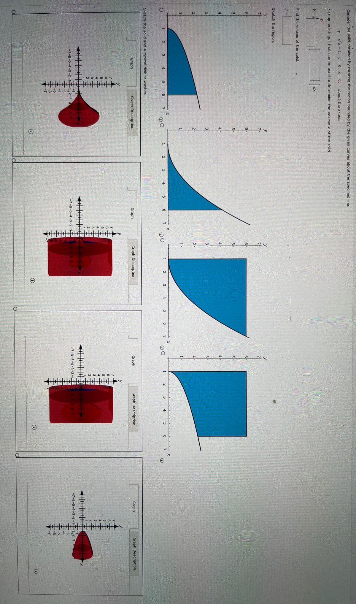 Consider the solid obtained by rotating the region bounded by the given curves about the specified line.
y=√√x-1, y = 0, x = 6; about the x-axis
Set up an integral that can be used to determine the volume V of the solid.
V=
Find the volume of the solid.
V =
Sketch the region.
y
7
6
5
4
3
2
dx
y
가
199
6
6
5
5
3
2
X
2
3
5
6 7
10
1
Sketch the solid and a typical disk or washer.
Graph
Graph Description
-7-6-5-4-3-2
122 3
O
2
3
4
5 6 7
X
⑪O
4
3
2
X
1
2
3
4
5
6
7
Graph
Graph Description
-7-6-5-4-3-2-1
O
@O
y
7-
9
5-
3
2
X
1
2
3 4 5 6
7
Graph
Graph Description
-7-6-5-4-3-2
6
3
2
O
O
Graph
Graph Description
33
-7-6-5-4-3-2-1
122