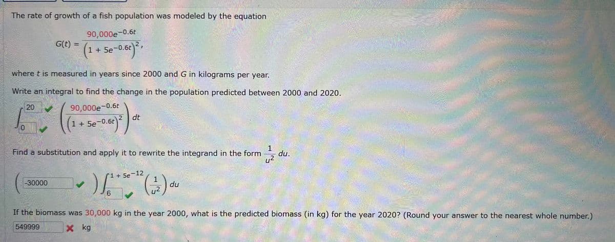 The rate of growth of a fish population was modeled by the equation
90,000e-0.6t
G(t) =
=
(1 + 5e-0.6r)²,
where t is measured in years since 2000 and G in kilograms per year.
Write an integral to find the change in the population predicted between 2000 and 2020.
90,000e-0.6t
20
0
1 + 5e-0.6t
Se-0.6t) 2
dt
Find a substitution and apply it to rewrite the integrand in the form
1+5e-12
-30000
✓ ) (+2)
()()~
1
du
1
du.
2
6
If the biomass was 30,000 kg in the year 2000, what is the predicted biomass (in kg) for the year 2020? (Round your answer to the nearest whole number.)
× kg
549999